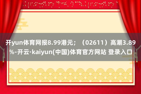 开yun体育网报8.99港元；（02611）高潮3.89%-开云·kaiyun(中国)体育官方网站 登录入口