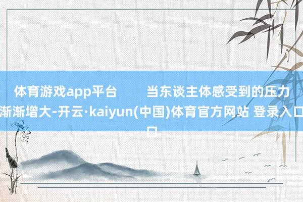 体育游戏app平台        当东谈主体感受到的压力渐渐增大-开云·kaiyun(中国)体育官方网站 登录入口