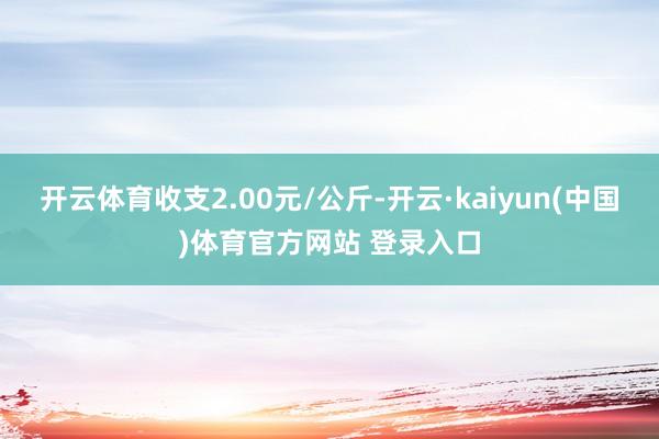 开云体育收支2.00元/公斤-开云·kaiyun(中国)体育官方网站 登录入口