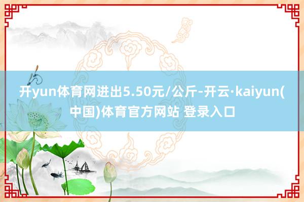 开yun体育网进出5.50元/公斤-开云·kaiyun(中国)体育官方网站 登录入口