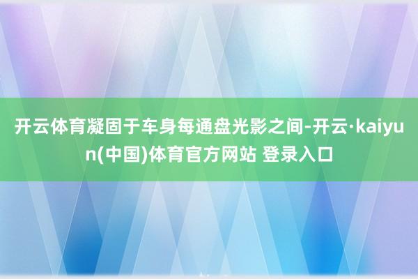 开云体育凝固于车身每通盘光影之间-开云·kaiyun(中国)体育官方网站 登录入口