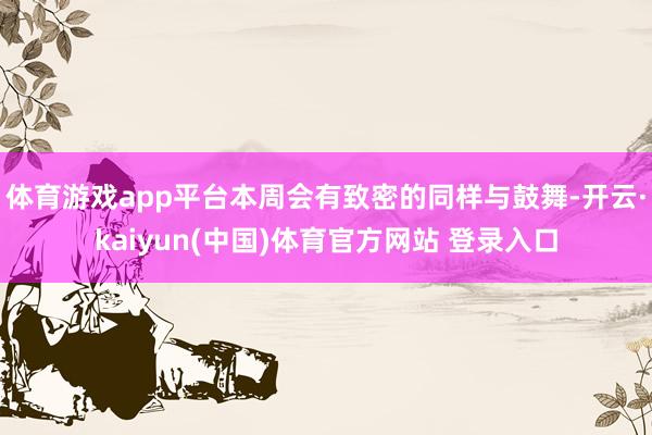 体育游戏app平台本周会有致密的同样与鼓舞-开云·kaiyun(中国)体育官方网站 登录入口