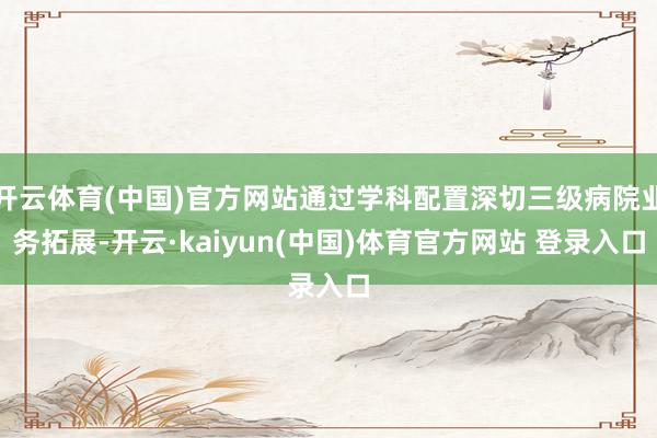 开云体育(中国)官方网站通过学科配置深切三级病院业务拓展-开云·kaiyun(中国)体育官方网站 登录入口