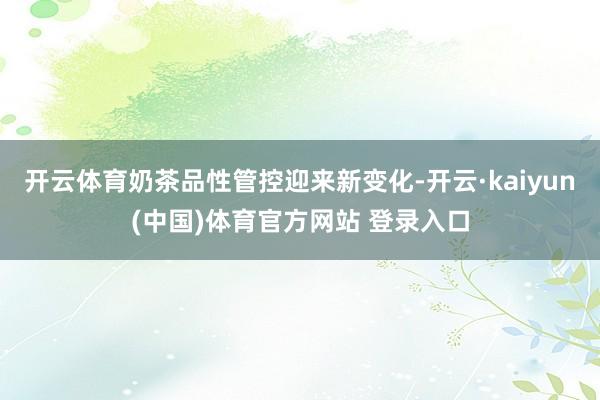 开云体育奶茶品性管控迎来新变化-开云·kaiyun(中国)体育官方网站 登录入口