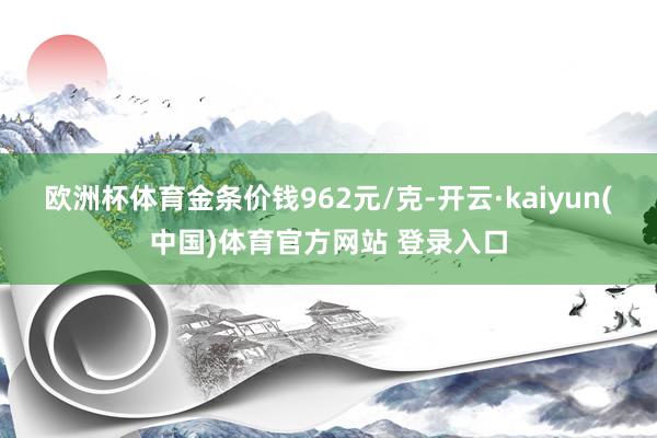 欧洲杯体育金条价钱962元/克-开云·kaiyun(中国)体育官方网站 登录入口