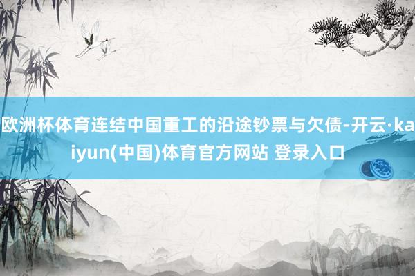 欧洲杯体育连结中国重工的沿途钞票与欠债-开云·kaiyun(中国)体育官方网站 登录入口