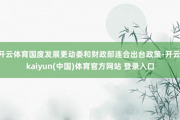 开云体育国度发展更动委和财政部连合出台政策-开云·kaiyun(中国)体育官方网站 登录入口