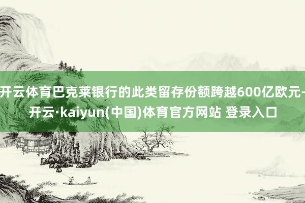 开云体育巴克莱银行的此类留存份额跨越600亿欧元-开云·kaiyun(中国)体育官方网站 登录入口