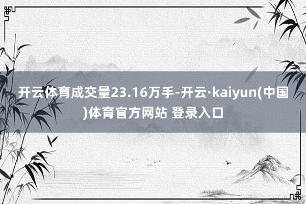 开云体育成交量23.16万手-开云·kaiyun(中国)体育官方网站 登录入口