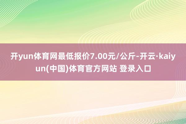 开yun体育网最低报价7.00元/公斤-开云·kaiyun(中国)体育官方网站 登录入口