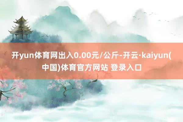 开yun体育网出入0.00元/公斤-开云·kaiyun(中国)体育官方网站 登录入口