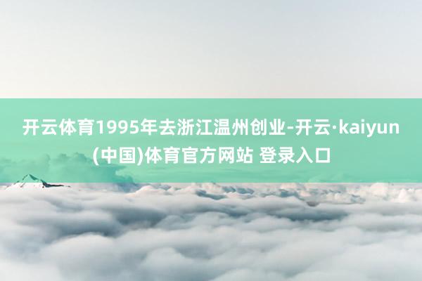 开云体育1995年去浙江温州创业-开云·kaiyun(中国)体育官方网站 登录入口