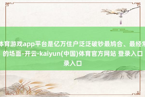 体育游戏app平台是亿万住户泛泛破钞最鸠合、最经常的场面-开云·kaiyun(中国)体育官方网站 登录入口