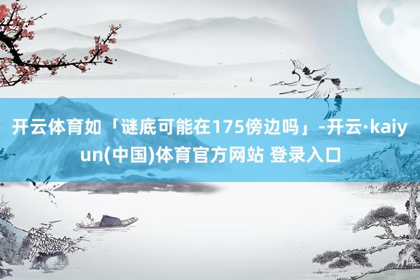开云体育如「谜底可能在175傍边吗」-开云·kaiyun(中国)体育官方网站 登录入口