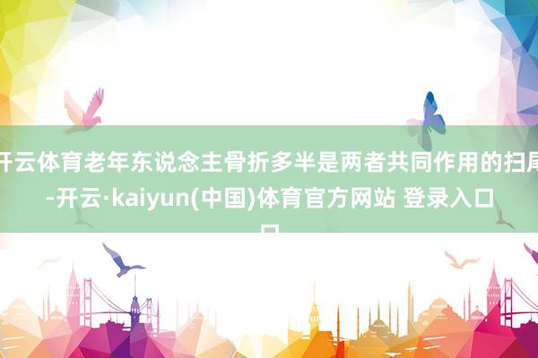 开云体育老年东说念主骨折多半是两者共同作用的扫尾-开云·kaiyun(中国)体育官方网站 登录入口
