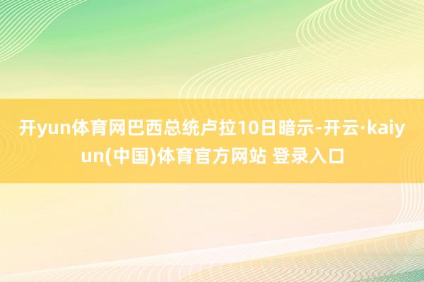 开yun体育网巴西总统卢拉10日暗示-开云·kaiyun(中国)体育官方网站 登录入口