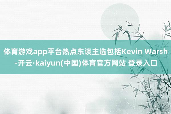 体育游戏app平台热点东谈主选包括Kevin Warsh-开云·kaiyun(中国)体育官方网站 登录入口