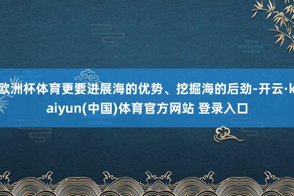 欧洲杯体育更要进展海的优势、挖掘海的后劲-开云·kaiyun(中国)体育官方网站 登录入口
