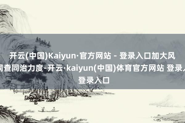 开云(中国)Kaiyun·官方网站 - 登录入口加大风腐同查同治力度-开云·kaiyun(中国)体育官方网站 登录入口