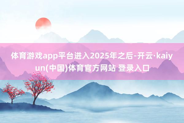 体育游戏app平台　　进入2025年之后-开云·kaiyun(中国)体育官方网站 登录入口