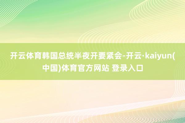 开云体育韩国总统半夜开要紧会-开云·kaiyun(中国)体育官方网站 登录入口