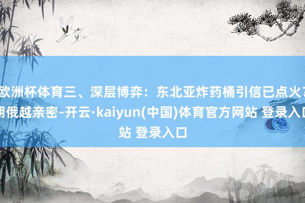 欧洲杯体育三、深层博弈：东北亚炸药桶引信已点火？朝俄越亲密-开云·kaiyun(中国)体育官方网站 登录入口