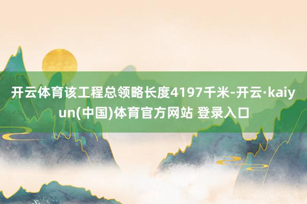 开云体育该工程总领略长度4197千米-开云·kaiyun(中国)体育官方网站 登录入口