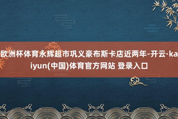 欧洲杯体育永辉超市巩义豪布斯卡店近两年-开云·kaiyun(中国)体育官方网站 登录入口