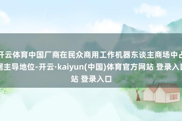 开云体育中国厂商在民众商用工作机器东谈主商场中占据主导地位-开云·kaiyun(中国)体育官方网站 登录入口