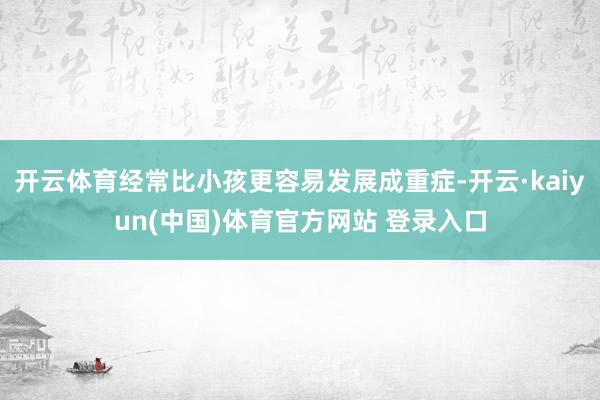 开云体育经常比小孩更容易发展成重症-开云·kaiyun(中国)体育官方网站 登录入口