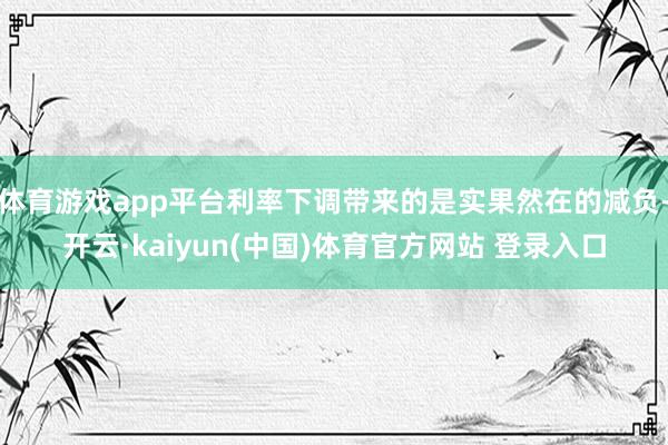 体育游戏app平台利率下调带来的是实果然在的减负-开云·kaiyun(中国)体育官方网站 登录入口