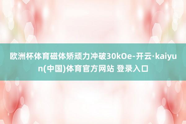 欧洲杯体育磁体矫顽力冲破30kOe-开云·kaiyun(中国)体育官方网站 登录入口
