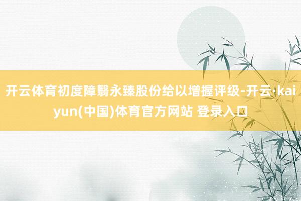 开云体育初度障翳永臻股份给以增握评级-开云·kaiyun(中国)体育官方网站 登录入口