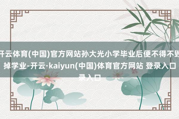 开云体育(中国)官方网站孙大光小学毕业后便不得不毁掉学业-开云·kaiyun(中国)体育官方网站 登录入口