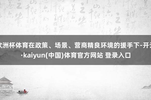 欧洲杯体育在政策、场景、营商精良环境的援手下-开云·kaiyun(中国)体育官方网站 登录入口