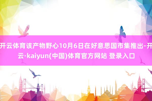 开云体育该产物野心10月6日在好意思国市集推出-开云·kaiyun(中国)体育官方网站 登录入口