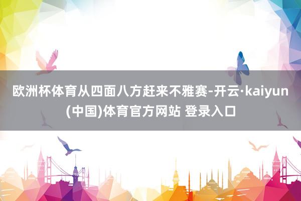 欧洲杯体育从四面八方赶来不雅赛-开云·kaiyun(中国)体育官方网站 登录入口