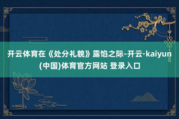 开云体育在《处分礼貌》露馅之际-开云·kaiyun(中国)体育官方网站 登录入口