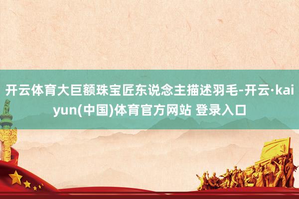 开云体育大巨额珠宝匠东说念主描述羽毛-开云·kaiyun(中国)体育官方网站 登录入口