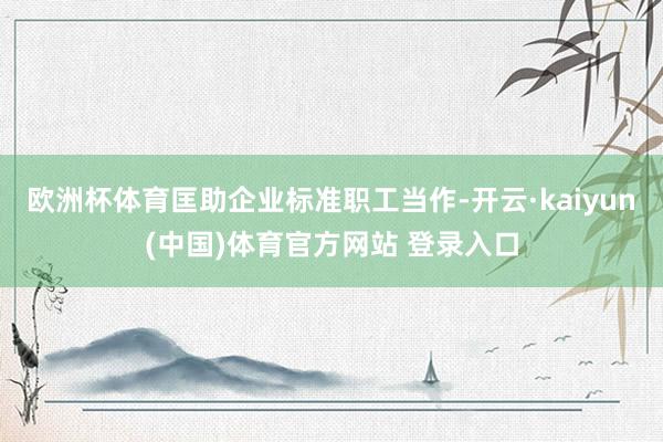 欧洲杯体育匡助企业标准职工当作-开云·kaiyun(中国)体育官方网站 登录入口