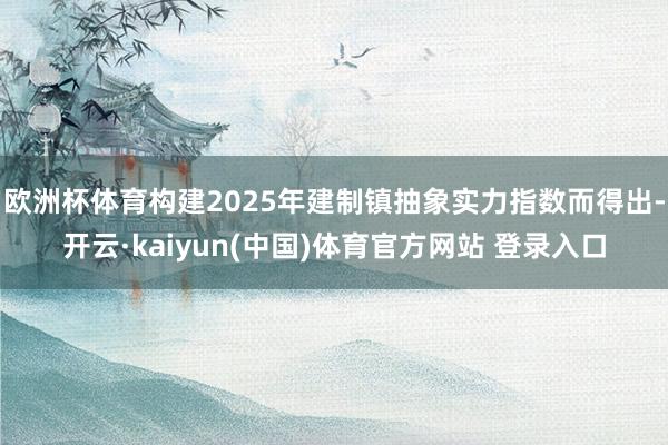 欧洲杯体育构建2025年建制镇抽象实力指数而得出-开云·kaiyun(中国)体育官方网站 登录入口