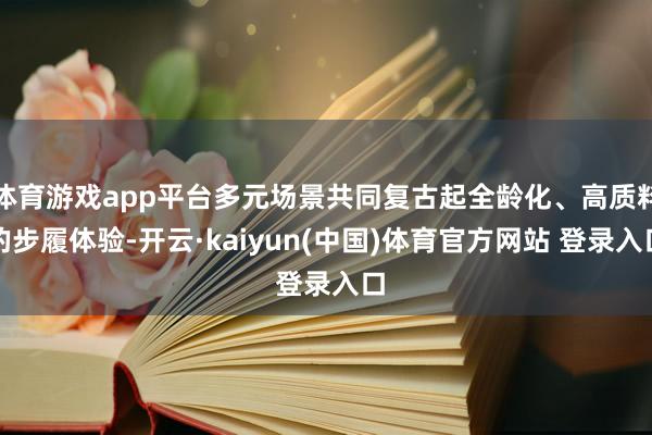 体育游戏app平台多元场景共同复古起全龄化、高质料的步履体验-开云·kaiyun(中国)体育官方网站 登录入口