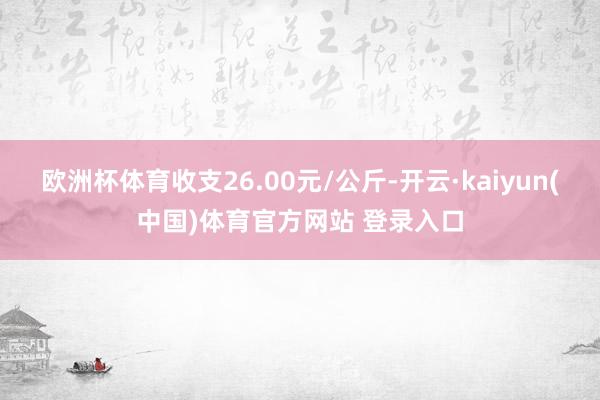 欧洲杯体育收支26.00元/公斤-开云·kaiyun(中国)体育官方网站 登录入口