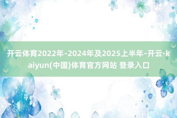 开云体育2022年-2024年及2025上半年-开云·kaiyun(中国)体育官方网站 登录入口