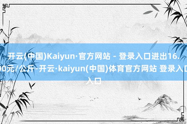 开云(中国)Kaiyun·官方网站 - 登录入口进出16.00元/公斤-开云·kaiyun(中国)体育官方网站 登录入口