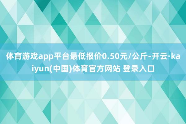 体育游戏app平台最低报价0.50元/公斤-开云·kaiyun(中国)体育官方网站 登录入口