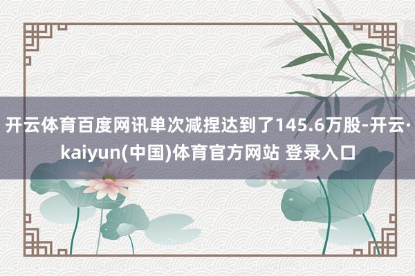 开云体育百度网讯单次减捏达到了145.6万股-开云·kaiyun(中国)体育官方网站 登录入口