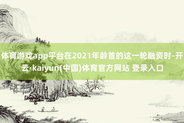 体育游戏app平台在2021年龄首的这一轮融资时-开云·kaiyun(中国)体育官方网站 登录入口