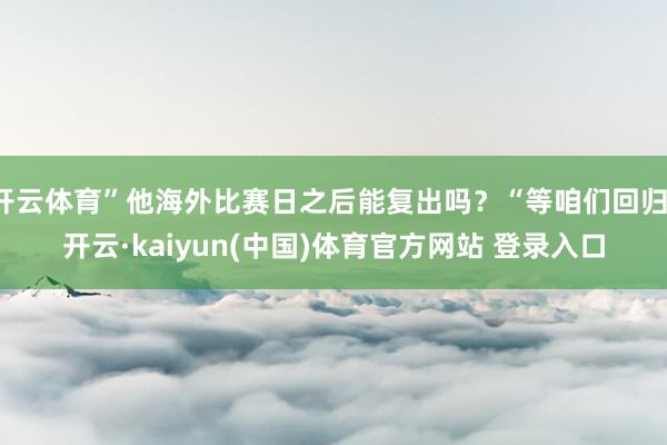 开云体育”他海外比赛日之后能复出吗?“等咱们回归-开云·kaiyun(中国)体育官方网站 登录入口