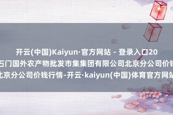 开云(中国)Kaiyun·官方网站 - 登录入口2024年11月13日北京顺鑫石门国外农产物批发市集集团有限公司北京分公司价钱行情-开云·kaiyun(中国)体育官方网站 登录入口